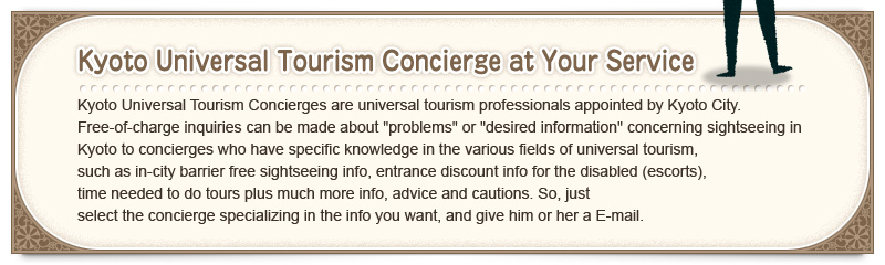 «Kyoto Universal Tourism Concierge at Your Service» Kyoto Universal Tourism Concierges are universal tourism professionals appointed by Kyoto City. Free-of-charge inquiries can be made about "problems" or "desired information" concerning sightseeing in Kyoto to concierges who have specific knowledge in the various fields of universal tourism, such as in-city barrier free sightseeing info, entrance discount info for the disabled (escorts), time needed to do tours plus much more info, advice and cautions. So, just select the concierge specializing in the info you want, and give him or her a E-mail.